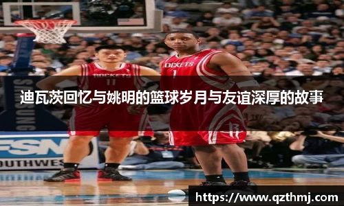 迪瓦茨回忆与姚明的篮球岁月与友谊深厚的故事