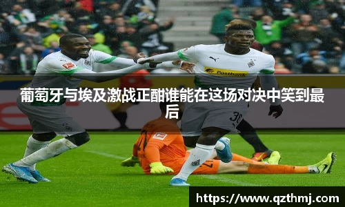葡萄牙与埃及激战正酣谁能在这场对决中笑到最后
